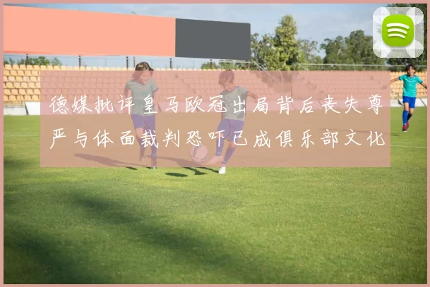 德媒批评皇马欧冠出局背后丧失尊严与体面裁判恐吓已成俱乐部文化