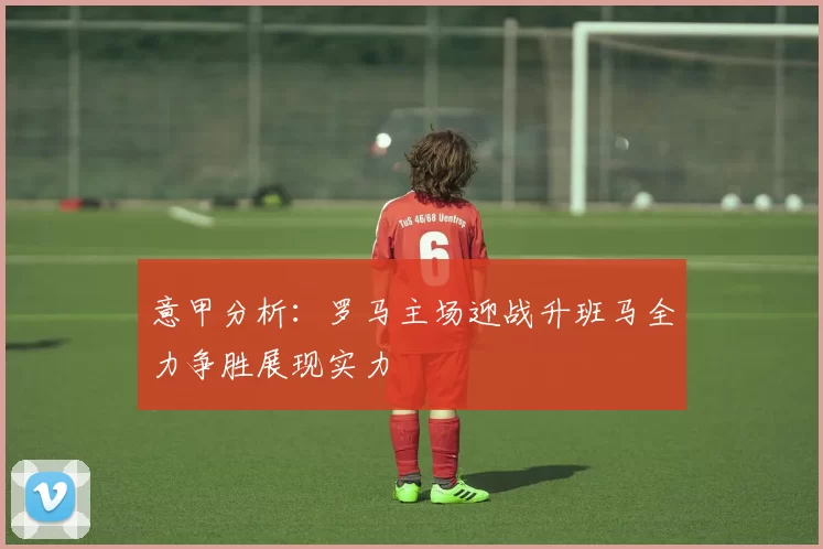 意甲分析：罗马主场迎战升班马全力争胜展现实力