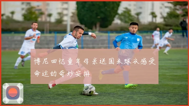 博尼回忆童年母亲送国米球衣感受命运的奇妙安排
