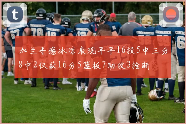 加兰手感冰凉表现平平16投5中三分8中2仅获16分5篮板7助攻3抢断