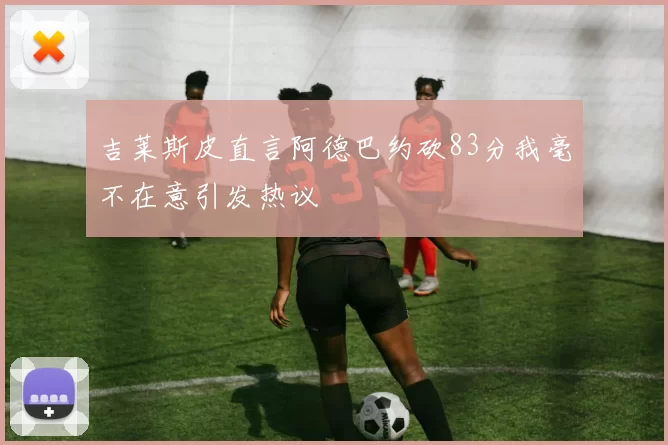 吉莱斯皮直言阿德巴约砍83分我毫不在意引发热议