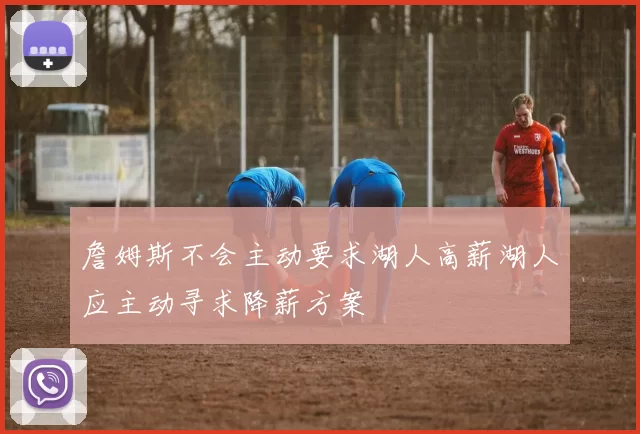 詹姆斯不会主动要求湖人高薪湖人应主动寻求降薪方案