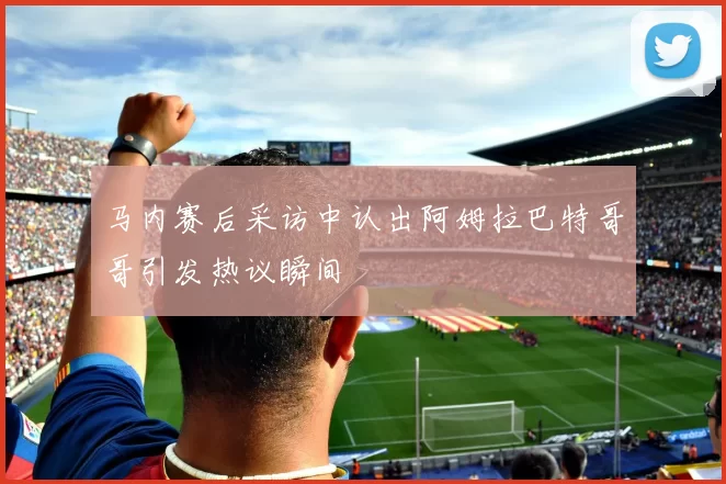 马内赛后采访中认出阿姆拉巴特哥哥引发热议瞬间