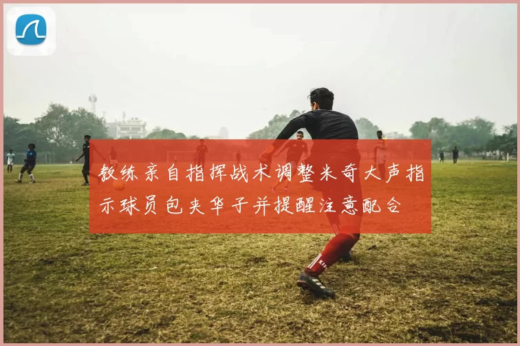 教练亲自指挥战术调整米奇大声指示球员包夹华子并提醒注意配合