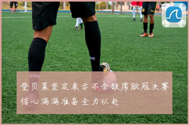 登贝莱坚定表示不会缺席欧冠决赛信心满满准备全力以赴