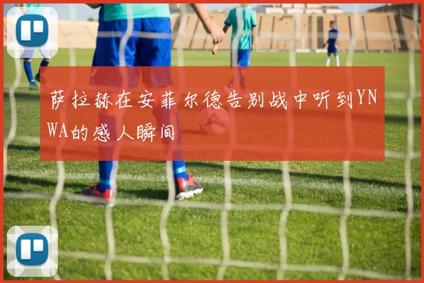 萨拉赫在安菲尔德告别战中听到YNWA的感人瞬间