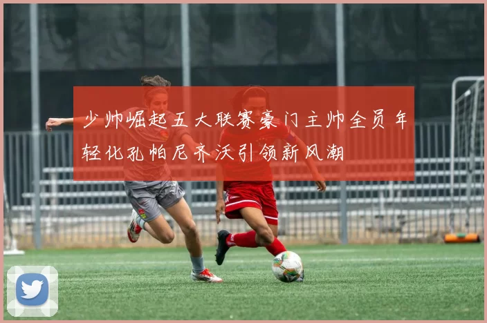 少帅崛起五大联赛豪门主帅全员年轻化孔帕尼齐沃引领新风潮