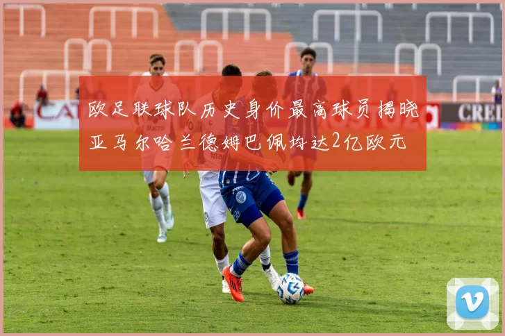 欧足联球队历史身价最高球员揭晓亚马尔哈兰德姆巴佩均达2亿欧元