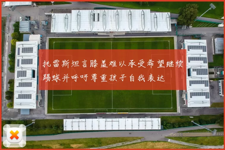托雷斯坦言膝盖难以承受希望继续踢球并呼吁尊重孩子自我表达