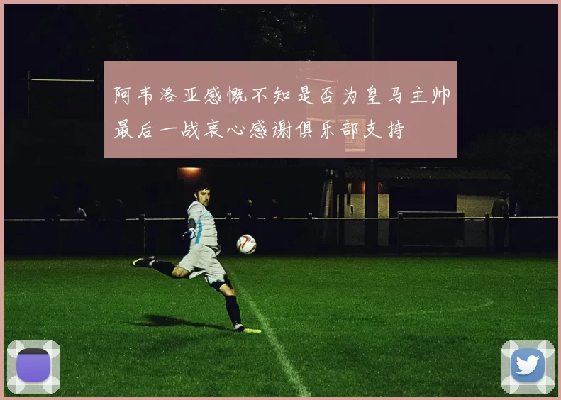 阿韦洛亚感慨不知是否为皇马主帅最后一战衷心感谢俱乐部支持