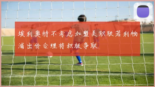 埃利奥特不考虑加盟美职联若利物浦出价合理将积极争取