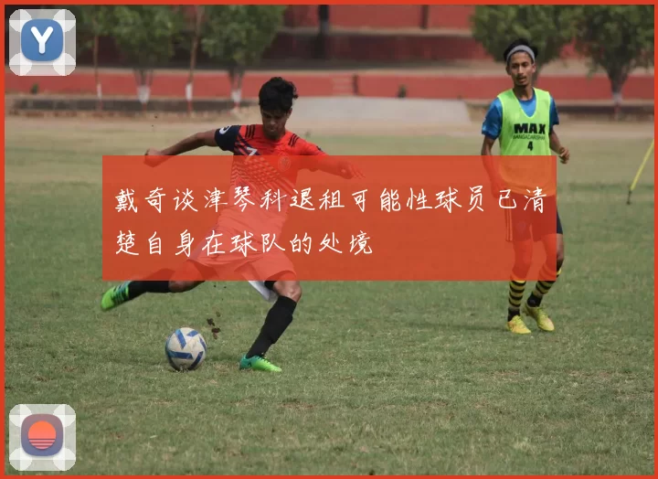 戴奇谈津琴科退租可能性球员已清楚自身在球队的处境